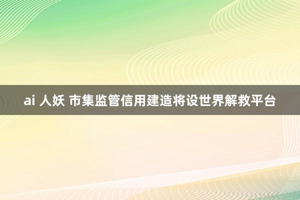 ai 人妖 市集监管信用建造将设世界解救平台