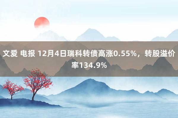 文爱 电报 12月4日瑞科转债高涨0.55%，转股溢价率134.9%