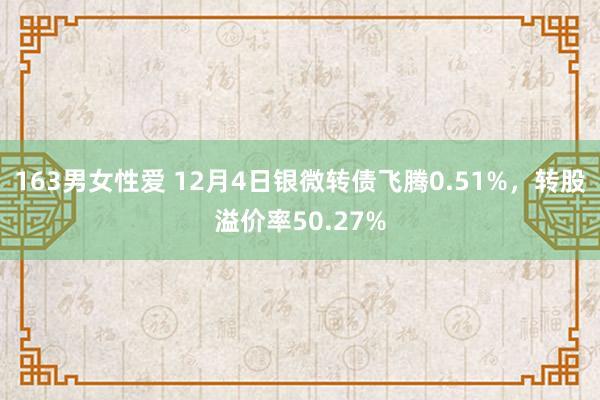 163男女性爱 12月4日银微转债飞腾0.51%，转股溢价率50.27%