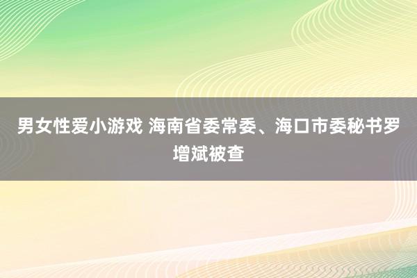 男女性爱小游戏 海南省委常委、海口市委秘书罗增斌被查