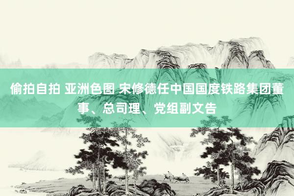 偷拍自拍 亚洲色图 宋修德任中国国度铁路集团董事、总司理、党组副文告