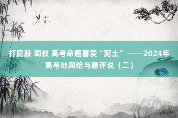 打屁股 调教 高考命题喜爱“泥土” ──2024年高考地舆给与题评说（二）