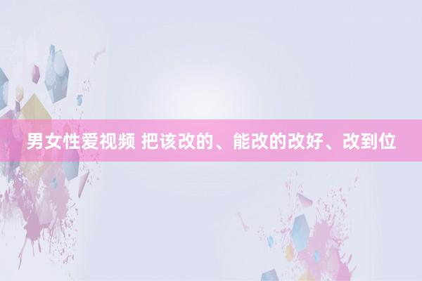 男女性爱视频 把该改的、能改的改好、改到位