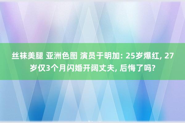 丝袜美腿 亚洲色图 演员于明加: 25岁爆红， 27岁仅3个月闪婚开阔丈夫， 后悔了吗?