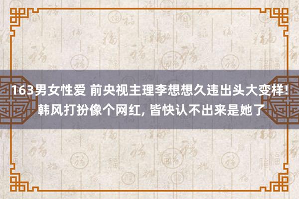 163男女性爱 前央视主理李想想久违出头大变样! 韩风打扮像个网红， 皆快认不出来是她了