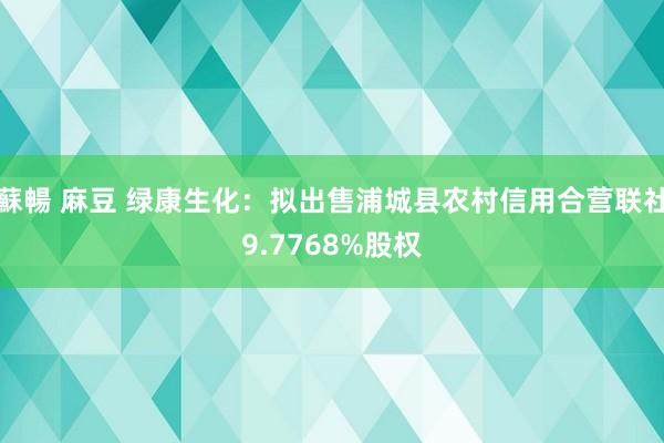 蘇暢 麻豆 绿康生化：拟出售浦城县农村信用合营联社9.7768%股权