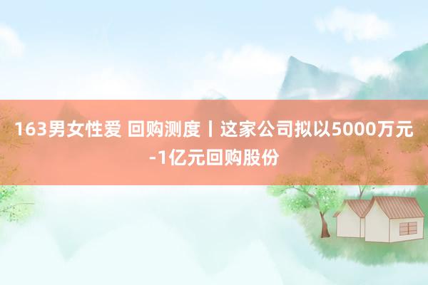 163男女性爱 回购测度丨这家公司拟以5000万元-1亿元回购股份