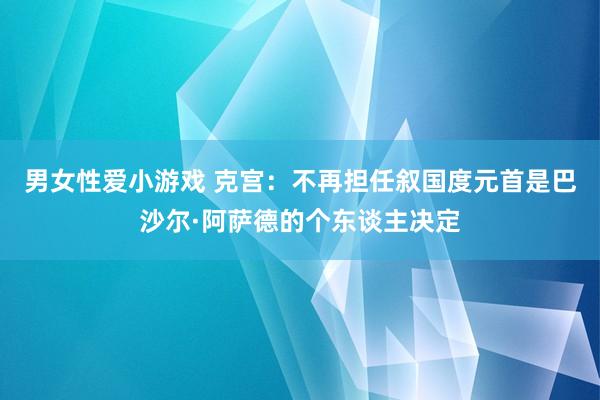 男女性爱小游戏 克宫：不再担任叙国度元首是巴沙尔·阿萨德的个东谈主决定