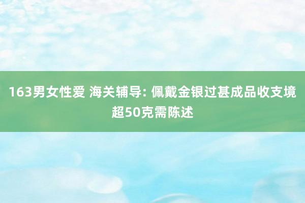 163男女性爱 海关辅导: 佩戴金银过甚成品收支境超50克需陈述