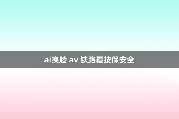 ai换脸 av 铁路覆按保安全