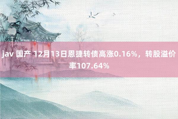 jav 国产 12月13日恩捷转债高涨0.16%，转股溢价率107.64%