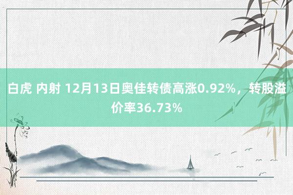 白虎 内射 12月13日奥佳转债高涨0.92%，转股溢价率36.73%