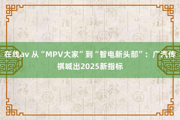 在线av 从“MPV大家”到“智电新头部”：广汽传祺喊出2025新指标