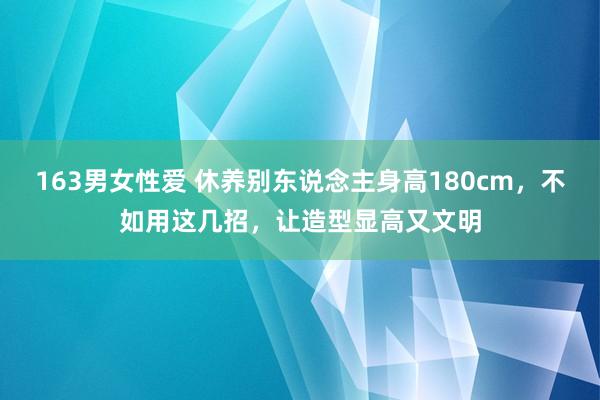 163男女性爱 休养别东说念主身高180cm，不如用这几招，让造型显高又文明