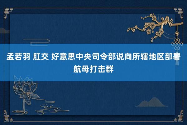 孟若羽 肛交 好意思中央司令部说向所辖地区部署航母打击群