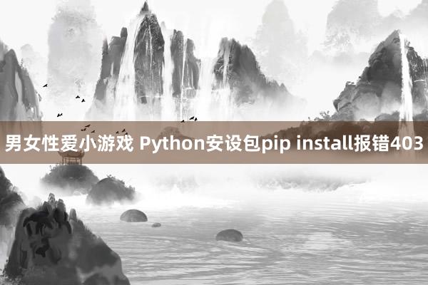 男女性爱小游戏 Python安设包pip install报错403