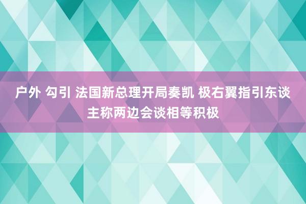 户外 勾引 法国新总理开局奏凯 极右翼指引东谈主称两边会谈相等积极