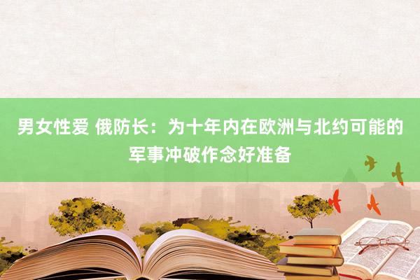 男女性爱 俄防长：为十年内在欧洲与北约可能的军事冲破作念好准备