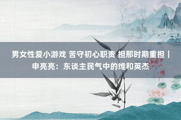 男女性爱小游戏 苦守初心职责 担那时期重担｜申亮亮：东谈主民气中的维和英杰