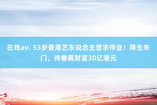 在线av. 53岁香港艺东说念主苦求停业！降生朱门，传眷属财富30亿港元