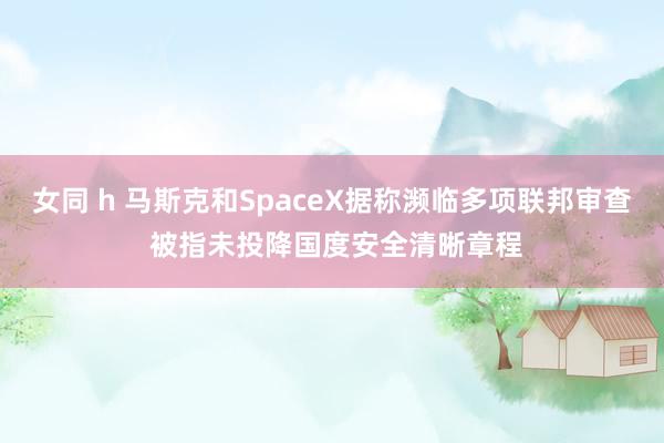 女同 h 马斯克和SpaceX据称濒临多项联邦审查 被指未投降国度安全清晰章程