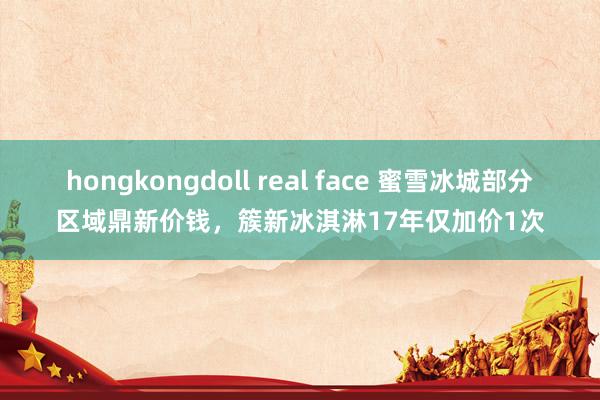 hongkongdoll real face 蜜雪冰城部分区域鼎新价钱，簇新冰淇淋17年仅加价1次