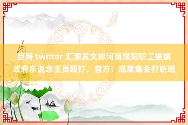 巨臀 twitter 汇源发文称河南濮阳职工被镇政府东说念主员殴打，官方：成就集会打听组