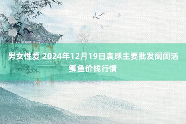 男女性爱 2024年12月19日寰球主要批发阛阓活鲫鱼价钱行情