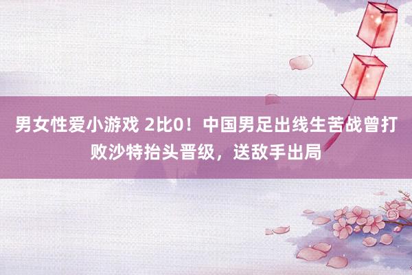 男女性爱小游戏 2比0！中国男足出线生苦战曾打败沙特抬头晋级，送敌手出局