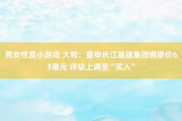 男女性爱小游戏 大和：重申长江基建集团绸缪价63港元 评级上调至“买入”