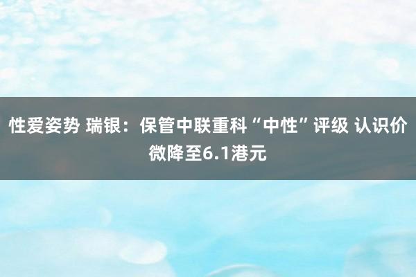 性爱姿势 瑞银：保管中联重科“中性”评级 认识价微降至6.1港元