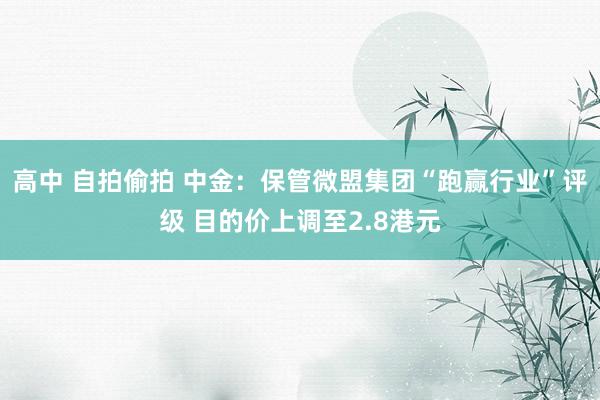 高中 自拍偷拍 中金：保管微盟集团“跑赢行业”评级 目的价上调至2.8港元