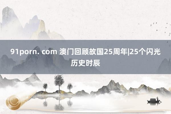 91porn. com 澳门回顾故国25周年|25个闪光历史时辰