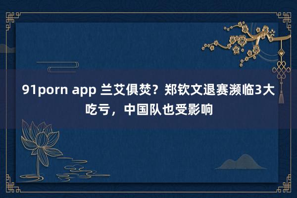 91porn app 兰艾俱焚？郑钦文退赛濒临3大吃亏，中国队也受影响