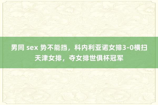 男同 sex 势不能挡，科内利亚诺女排3-0横扫天津女排，夺女排世俱杯冠军