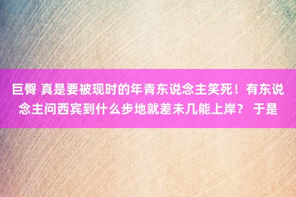 巨臀 真是要被现时的年青东说念主笑死！有东说念主问西宾到什么步地就差未几能上岸？ 于是