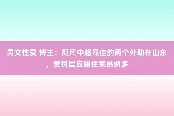 男女性爱 博主：咫尺中超最佳的两个外助在山东，责罚层应留住莱昂纳多