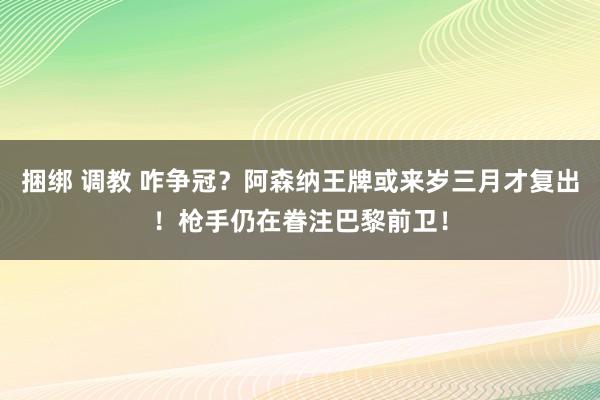 捆绑 调教 咋争冠？阿森纳王牌或来岁三月才复出！枪手仍在眷注巴黎前卫！