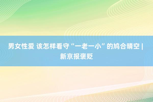 男女性爱 该怎样看守“一老一小”的鸠合晴空 | 新京报褒贬