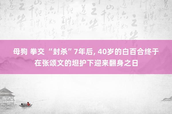 母狗 拳交 “封杀”7年后， 40岁的白百合终于在张颂文的坦护下迎来翻身之日