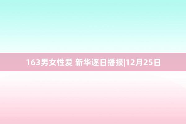 163男女性爱 新华逐日播报|12月25日