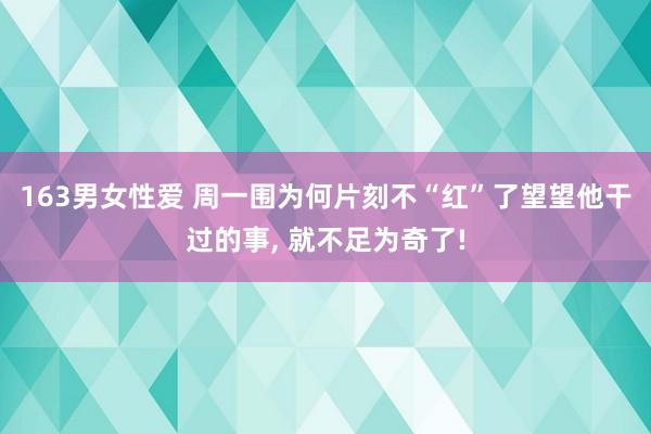 163男女性爱 周一围为何片刻不“红”了望望他干过的事， 就不足为奇了!