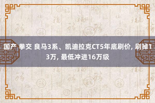 国产 拳交 良马3系、凯迪拉克CT5年底刷价， 刷掉13万， 最低冲进16万级