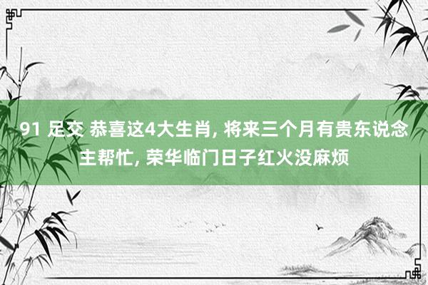 91 足交 恭喜这4大生肖， 将来三个月有贵东说念主帮忙， 荣华临门日子红火没麻烦