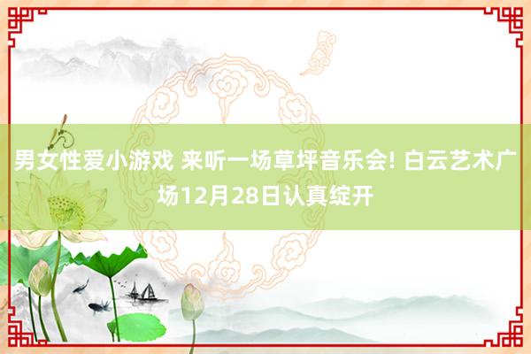 男女性爱小游戏 来听一场草坪音乐会! 白云艺术广场12月28日认真绽开