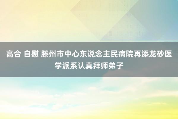 高合 自慰 滕州市中心东说念主民病院再添龙砂医学派系认真拜师弟子