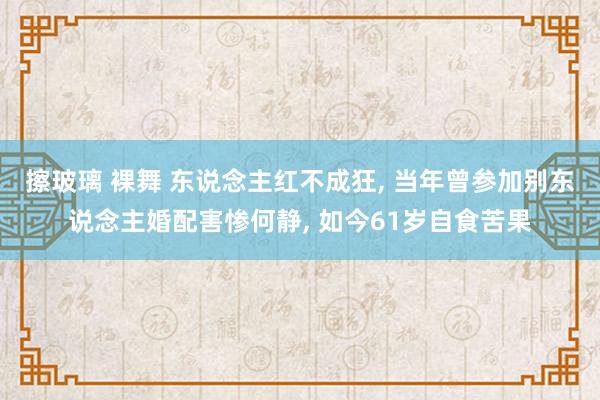 擦玻璃 裸舞 东说念主红不成狂， 当年曾参加别东说念主婚配害惨何静， 如今61岁自食苦果