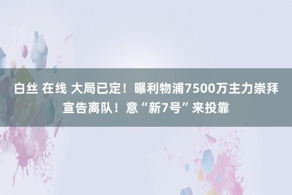 白丝 在线 大局已定！曝利物浦7500万主力崇拜宣告离队！意“新7号”来投靠