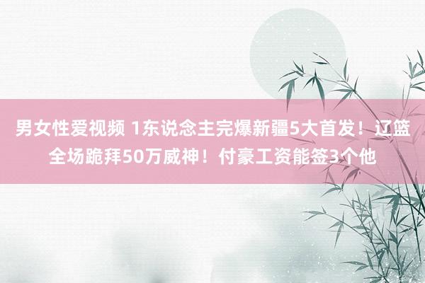 男女性爱视频 1东说念主完爆新疆5大首发！辽篮全场跪拜50万威神！付豪工资能签3个他