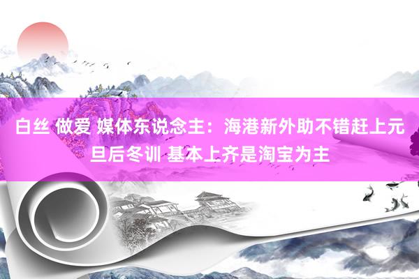 白丝 做爱 媒体东说念主：海港新外助不错赶上元旦后冬训 基本上齐是淘宝为主